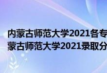 內(nèi)蒙古師范大學2021各專業(yè)錄取分數(shù)線（高考多少分能上內(nèi)蒙古師范大學2021錄取分數(shù)線是多少）