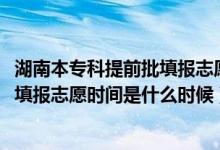 湖南本專科提前批填報(bào)志愿時(shí)間（2022湖南高考?？铺崆芭顖?bào)志愿時(shí)間是什么時(shí)候）