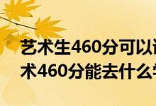 藝術(shù)生460分可以讀什么學(xué)校（2022高考藝術(shù)460分能去什么學(xué)校）