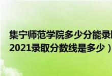 集寧師范學(xué)院多少分能錄?。ǜ呖级嗌俜帜苌霞瘜帋煼秾W(xué)院2021錄取分?jǐn)?shù)線(xiàn)是多少）