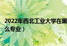 2022年西北工業(yè)大學在黑龍江招生計劃及招生人數(shù)（都招什么專業(yè)）