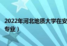 2022年河北地質(zhì)大學在安徽招生計劃及招生人數(shù)（都招什么專業(yè)）