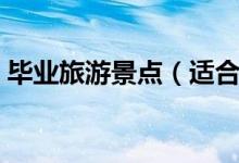 畢業(yè)旅游景點（適合畢業(yè)游去的景點有哪些）