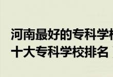 河南最好的?？茖W(xué)校排名2020（2022年河南十大專科學(xué)校排名）