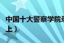 中國十大警察學(xué)院錄取分數(shù)線（最低多少分能上）