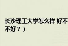 長沙理工大學(xué)怎么樣 好不好（長沙理工大學(xué)怎么樣？評價好不好？）