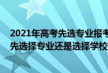 2021年高考先選專業(yè)報(bào)考還是選學(xué)校（2022高考填志愿是先選擇專業(yè)還是選擇學(xué)校）