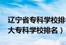 遼寧省?？茖W校排名榜前十（2022年遼寧十大專科學校排名）