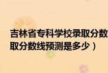吉林省?？茖W(xué)校錄取分?jǐn)?shù)線2020（吉林2022高考本專科錄取分?jǐn)?shù)線預(yù)測(cè)是多少）