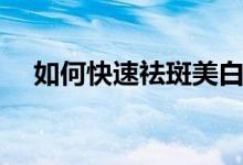 如何快速祛斑美白（怎么快速祛斑美白）