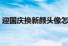 迎國慶換新顏頭像怎么不能弄了（怎么弄?。?class=