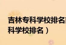 吉林?？茖W(xué)校排名前十（2022年吉林十大?？茖W(xué)校排名）