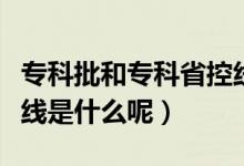 ?？婆蛯？剖】鼐€是什么意思（專科批省控線是什么呢）