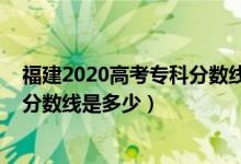 福建2020高考?？品?jǐn)?shù)線（預(yù)計(jì)福建2022高考?xì)v史類?？品?jǐn)?shù)線是多少）