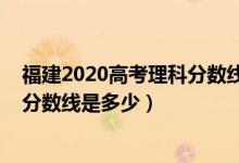 福建2020高考理科分?jǐn)?shù)線（預(yù)計(jì)福建2022高考物理類本科分?jǐn)?shù)線是多少）