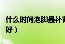 什么時(shí)間泡腳最補(bǔ)腎（每天哪個(gè)時(shí)間泡腳補(bǔ)腎好）