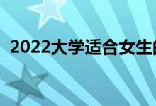 2022大學(xué)適合女生的專(zhuān)業(yè)（女生學(xué)什么好）