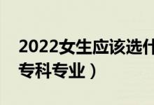 2022女生應(yīng)該選什么專科專業(yè)（適合女生的?？茖I(yè)）