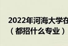 2022年河海大學在安徽招生計劃及招生人數(shù)（都招什么專業(yè)）