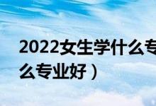 2022女生學什么專業(yè)吃香發(fā)展好（女生選什么專業(yè)好）
