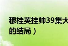 穆桂英掛帥39集大結(jié)局（電視劇穆桂英掛帥的結(jié)局）