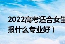 2022高考適合女生的大學(xué)專(zhuān)業(yè)有什么（女生報(bào)什么專(zhuān)業(yè)好）
