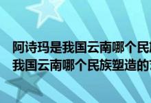 阿詩瑪是我國云南哪個(gè)民族塑造的藝術(shù)形象（關(guān)于阿詩瑪是我國云南哪個(gè)民族塑造的藝術(shù)形象的介紹）