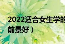 2022適合女生學的好就業(yè)專業(yè)（女生學什么前景好）