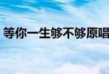 等你一生夠不夠原唱（愛一個(gè)人一生都不夠）