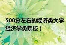 500分左右的經(jīng)濟(jì)類大學(xué)（2022高考500分左右可以上什么經(jīng)濟(jì)學(xué)類院校）