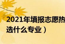 2021年填報(bào)志愿熱門(mén)專業(yè)（2022男生報(bào)志愿選什么專業(yè)）