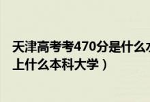 天津高考考470分是什么水平（2022天津高考470分左右能上什么本科大學）