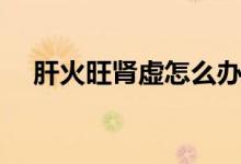 肝火旺腎虛怎么辦(肝火旺腎虛吃什么)