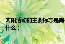 太陽(yáng)活動(dòng)的主要標(biāo)志是黑子和什么（太陽(yáng)活動(dòng)的主要標(biāo)志是什么）