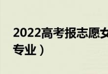 2022高考報(bào)志愿女生報(bào)什么專(zhuān)業(yè)（適合哪些專(zhuān)業(yè)）