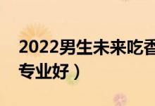 2022男生未來吃香的本科專業(yè)（本科學什么專業(yè)好）