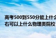 高考500到550分能上什么大學（2022高考500分-550分左右可以上什么物理類院校）