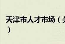 天津市人才市場（關于天津市人才市場的介紹）