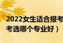 2022女生適合報考啥專業(yè)（2022女孩高考報考選哪個專業(yè)好）