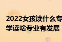 2022女孩讀什么專業(yè)比較好（2022女孩考大學讀啥專業(yè)有發(fā)展）