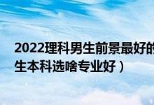 2022理科男生前景最好的十大專業(yè)（2022高考志愿填報(bào)男生本科選啥專業(yè)好）