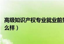 高級知識產(chǎn)權(quán)專業(yè)就業(yè)前景（2022知識產(chǎn)權(quán)專業(yè)就業(yè)前景怎么樣）