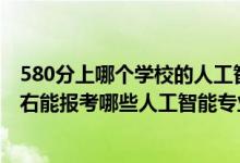 580分上哪個學校的人工智能專業(yè)好（2022年高考500分左右能報考哪些人工智能專業(yè)大學）