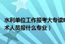 水利單位工作報(bào)考大專讀啥專業(yè)好（2022年想做水利工程技術(shù)人員報(bào)什么專業(yè)）