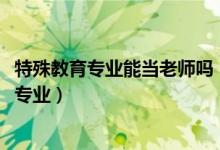 特殊教育專業(yè)能當(dāng)老師嗎（2022年想做特殊教育教師報(bào)什么專業(yè)）