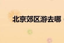 北京郊區(qū)游去哪（北京郊區(qū)游的介紹）