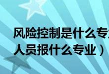 風(fēng)險(xiǎn)控制是什么專業(yè)（2022年想做風(fēng)險(xiǎn)控制人員報(bào)什么專業(yè)）
