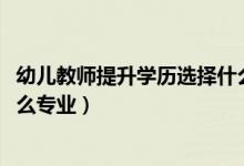 幼兒教師提升學歷選擇什么專業(yè)（2022年想做幼兒教師報什么專業(yè)）