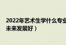 2022年藝術(shù)生學(xué)什么專業(yè)好（2022女生藝術(shù)生學(xué)什么專業(yè)未來發(fā)展好）