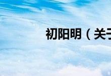 初陽(yáng)明（關(guān)于初陽(yáng)明的介紹）